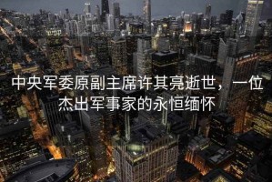 中央軍委原副主席許其亮逝世，一位杰出軍事家的永恒緬懷