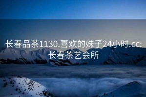 長春品茶1130.喜歡的妹子24小時(shí).cc:長春茶藝會(huì)所