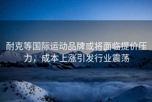 耐克等國際運動品牌或將面臨提價壓力，成本上漲引發(fā)行業(yè)震蕩