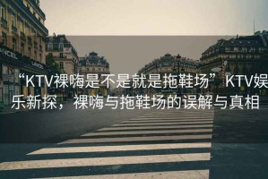 “KTV裸嗨是不是就是拖鞋場”KTV娛樂新探，裸嗨與拖鞋場的誤解與真相