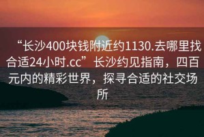 “長(zhǎng)沙400塊錢(qián)附近約1130.去哪里找合適24小時(shí).cc”長(zhǎng)沙約見(jiàn)指南，四百元內(nèi)的精彩世界，探尋合適的社交場(chǎng)所