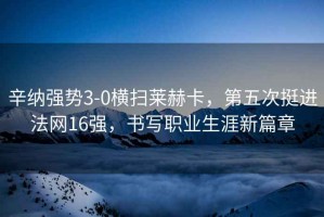 辛納強勢3-0橫掃萊赫卡，第五次挺進法網(wǎng)16強，書寫職業(yè)生涯新篇章