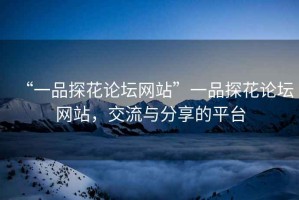 “一品探花論壇網(wǎng)站”一品探花論壇網(wǎng)站，交流與分享的平臺(tái)