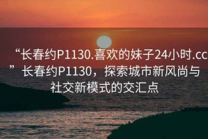 “長春約P1130.喜歡的妹子24小時.cc”長春約P1130，探索城市新風尚與社交新模式的交匯點