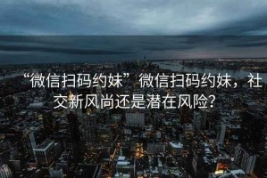 “微信掃碼約妹”微信掃碼約妹，社交新風(fēng)尚還是潛在風(fēng)險？