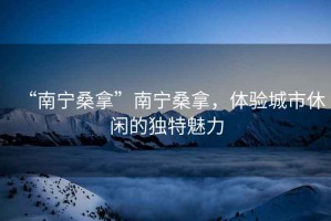 “南寧桑拿”南寧桑拿，體驗(yàn)城市休閑的獨(dú)特魅力