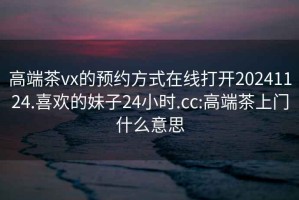 高端茶vx的預(yù)約方式在線打開20241124.喜歡的妹子24小時(shí).cc:高端茶上門什么意思