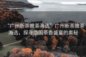 “廣州新茶嫩茶海選”廣州新茶嫩茶海選，探尋南國茶香盛宴的奧秘