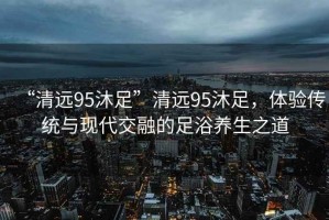 “清遠(yuǎn)95沐足”清遠(yuǎn)95沐足，體驗(yàn)傳統(tǒng)與現(xiàn)代交融的足浴養(yǎng)生之道