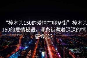 “樟木頭150的愛情在哪條街”樟木頭150的愛情秘語，哪條街藏著深深的情感緣分？