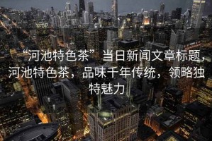 “河池特色茶”當日新聞文章標題，河池特色茶，品味千年傳統(tǒng)，領(lǐng)略獨特魅力