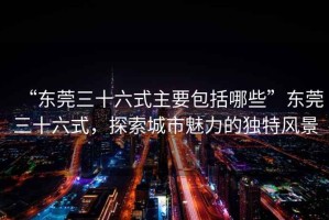“東莞三十六式主要包括哪些”東莞三十六式，探索城市魅力的獨特風景