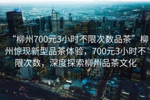 “柳州700元3小時不限次數(shù)品茶”柳州驚現(xiàn)新型品茶體驗，700元3小時不限次數(shù)，深度探索柳州品茶文化