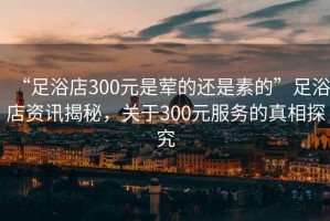 “足浴店300元是葷的還是素的”足浴店資訊揭秘，關(guān)于300元服務(wù)的真相探究