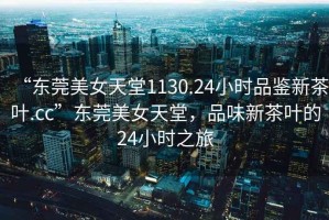 “東莞美女天堂1130.24小時(shí)品鑒新茶葉.cc”東莞美女天堂，品味新茶葉的24小時(shí)之旅