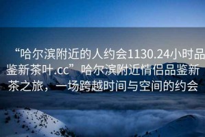 “哈爾濱附近的人約會1130.24小時品鑒新茶葉.cc”哈爾濱附近情侶品鑒新茶之旅，一場跨越時間與空間的約會
