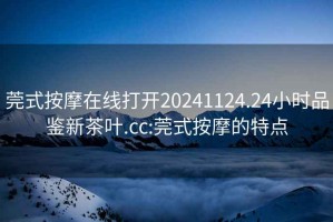 莞式按摩在線打開20241124.24小時(shí)品鑒新茶葉.cc:莞式按摩的特點(diǎn)