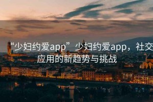 “少婦約愛(ài)app”少婦約愛(ài)app，社交應(yīng)用的新趨勢(shì)與挑戰(zhàn)