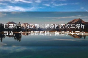 巴基斯坦內(nèi)政部長緊急回應校車爆炸事故，全力追查真相，保障學生安全