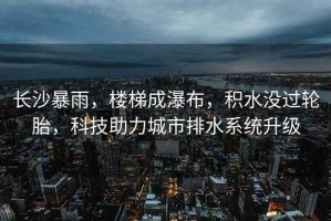 長沙暴雨，樓梯成瀑布，積水沒過輪胎，科技助力城市排水系統(tǒng)升級