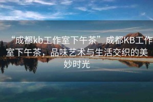 “成都kb工作室下午茶”成都KB工作室下午茶，品味藝術(shù)與生活交織的美妙時(shí)光
