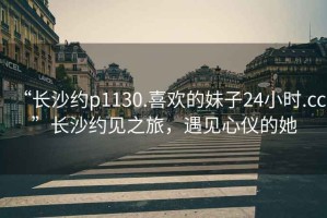 “長沙約p1130.喜歡的妹子24小時.cc”長沙約見之旅，遇見心儀的她