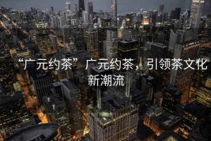 “廣元約茶”廣元約茶，引領茶文化新潮流