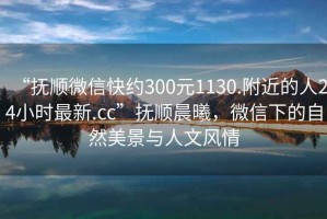 “撫順微信快約300元1130.附近的人24小時(shí)最新.cc”撫順晨曦，微信下的自然美景與人文風(fēng)情