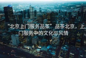 “北京上門服務(wù)品茶”品茶北京，上門服務(wù)中的文化與風情