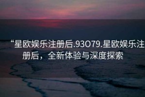 “星歐娛樂注冊后.93O79.星歐娛樂注冊后，全新體驗(yàn)與深度探索