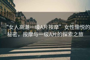 “女人高潮一級A片按摩”女性愉悅的秘密，按摩與一級A片的探索之旅