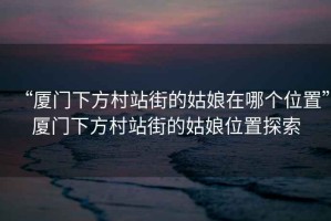 “廈門下方村站街的姑娘在哪個位置”廈門下方村站街的姑娘位置探索