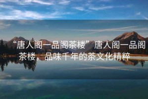 “唐人閣一品閣茶樓”唐人閣一品閣茶樓，品味千年的茶文化精粹