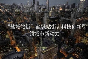 “鹽城站街”鹽城站街，科技創(chuàng)新引領(lǐng)城市新動力