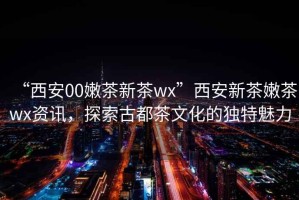 “西安00嫩茶新茶wx”西安新茶嫩茶wx資訊，探索古都茶文化的獨(dú)特魅力