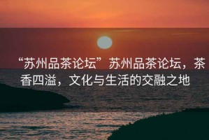 “蘇州品茶論壇”蘇州品茶論壇，茶香四溢，文化與生活的交融之地