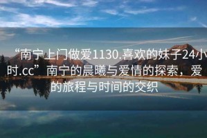 “南寧上門(mén)做愛(ài)1130.喜歡的妹子24小時(shí).cc”南寧的晨曦與愛(ài)情的探索，愛(ài)的旅程與時(shí)間的交織