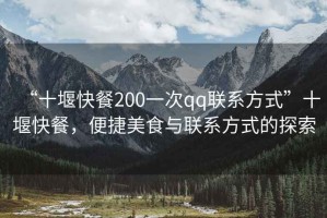 “十堰快餐200一次qq聯(lián)系方式”十堰快餐，便捷美食與聯(lián)系方式的探索