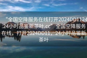 “全國空降服務(wù)在線打開2024DD1124.24小時(shí)品鑒新茶葉.cc”全國空降服務(wù)在線，打開2024DD11，24小時(shí)品鑒新茶葉