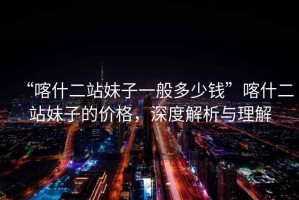 “喀什二站妹子一般多少錢”喀什二站妹子的價格，深度解析與理解