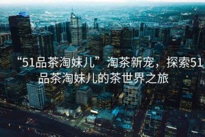 “51品茶淘妹兒”淘茶新寵，探索51品茶淘妹兒的茶世界之旅