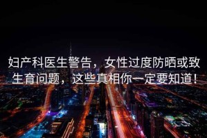 婦產(chǎn)科醫(yī)生警告，女性過度防曬或致生育問題，這些真相你一定要知道！