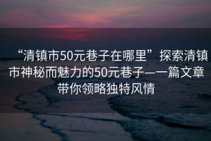 “清鎮(zhèn)市50元巷子在哪里”探索清鎮(zhèn)市神秘而魅力的50元巷子—一篇文章帶你領(lǐng)略獨(dú)特風(fēng)情