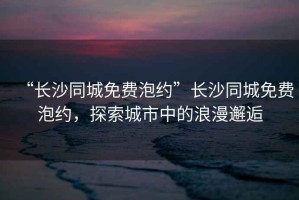 “長沙同城免費泡約”長沙同城免費泡約，探索城市中的浪漫邂逅