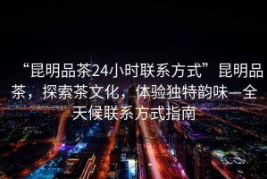 “昆明品茶24小時聯(lián)系方式”昆明品茶，探索茶文化，體驗獨特韻味—全天候聯(lián)系方式指南