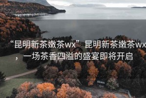 “昆明新茶嫩茶wx”昆明新茶嫩茶wx，一場茶香四溢的盛宴即將開啟