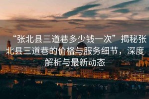 “張北縣三道巷多少錢一次”揭秘張北縣三道巷的價格與服務細節(jié)，深度解析與最新動態(tài)