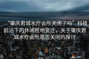 “肇慶君城水療會所關閉了嗎”科技前沿下的休閑勝地變遷，關于肇慶君城水療會所是否關閉的探討