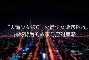 “火箭少女被C”火箭少女遭遇挑戰(zhàn)，揭秘背后的故事與應(yīng)對(duì)策略