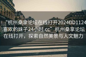 “杭州桑拿論壇在線打開2024DD1124.喜歡的妹子24小時.cc”杭州桑拿論壇在線打開，探索自然美景與人文魅力